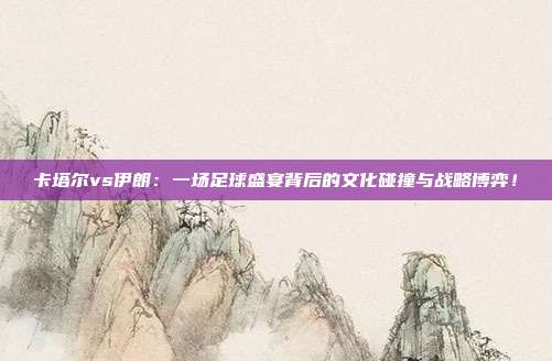 卡塔尔vs伊朗:一场足球盛宴背后的文化碰撞与战略博弈!