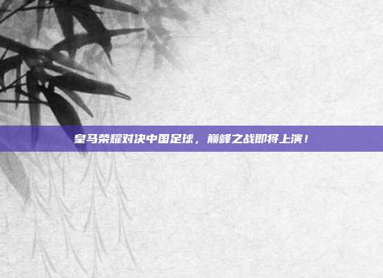 皇马荣耀对决中国足球，巅峰之战即将上演！