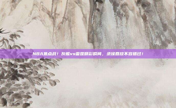 NBA焦点战!灰熊vs雷霆精彩瞬间,录像回放不容错过!