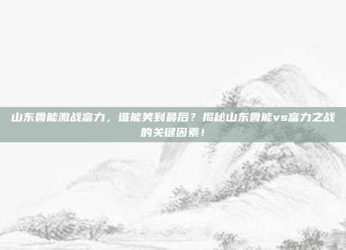 山东鲁能激战富力,谁能笑到最后?揭秘山东鲁能vs富力之战的关键因素!
