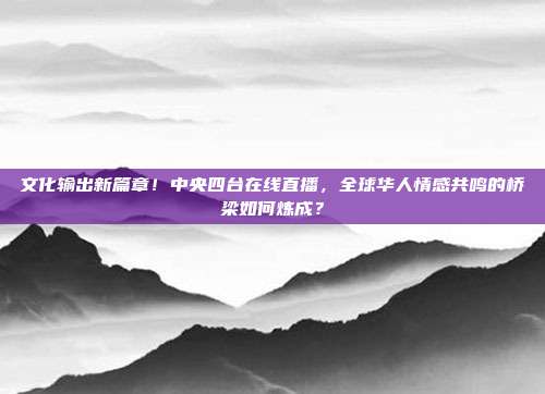 文化输出新篇章！中央四台在线直播，全球华人情感共鸣的桥梁如何炼成？