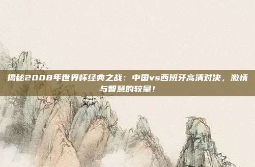 揭秘2008年世界杯经典之战:中国vs西班牙高清对决,激情与智慧的较量!