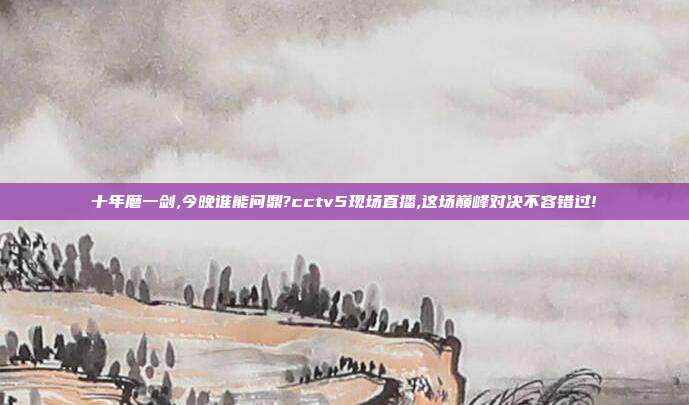 十年磨一剑,今晚谁能问鼎?cctv5现场直播,这场巅峰对决不容错过!
