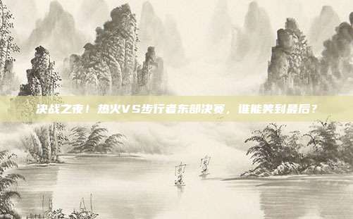 决战之夜！热火VS步行者东部决赛，谁能笑到最后？