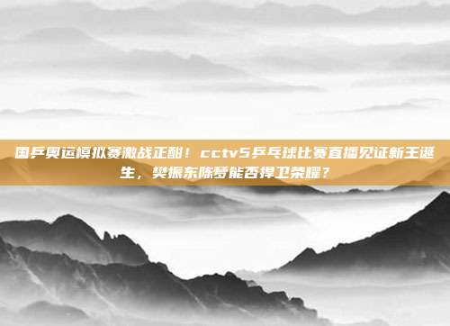 国乒奥运模拟赛激战正酣！cctv5乒乓球比赛直播见证新王诞生，樊振东陈梦能否捍卫荣耀？