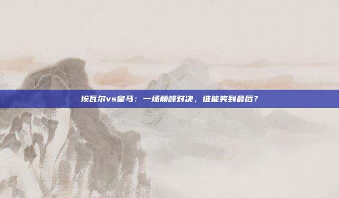 埃瓦尔vs皇马:一场巅峰对决,谁能笑到最后?