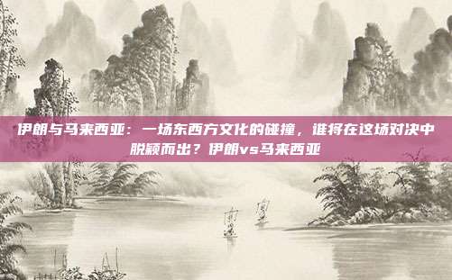 伊朗与马来西亚:一场东西方文化的碰撞,谁将在这场对决中脱颖而出?伊朗vs马来西亚