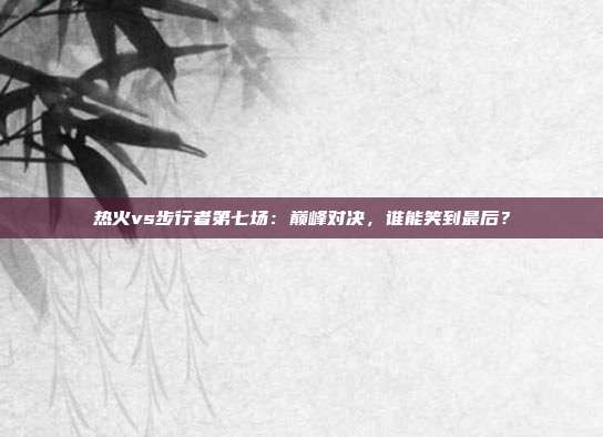 热火vs步行者第七场:巅峰对决,谁能笑到最后?