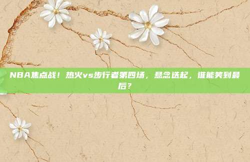 NBA焦点战!热火vs步行者第四场,悬念迭起,谁能笑到最后?