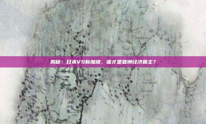 揭秘：日本VS新加坡，谁才是亚洲经济霸主？