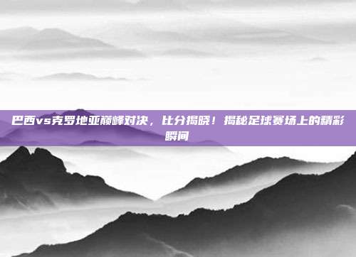 巴西vs克罗地亚巅峰对决，比分揭晓！揭秘足球赛场上的精彩瞬间