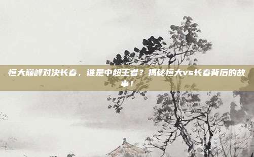 恒大巅峰对决长春,谁是中超王者?揭秘恒大vs长春背后的故事!