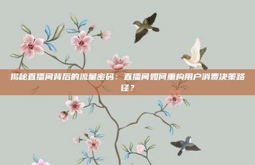 揭秘直播间背后的流量密码：直播间如何重构用户消费决策路径？