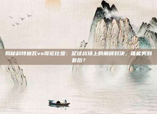 揭秘科特迪瓦vs哥伦比亚：足球战场上的巅峰对决，谁能笑到最后？