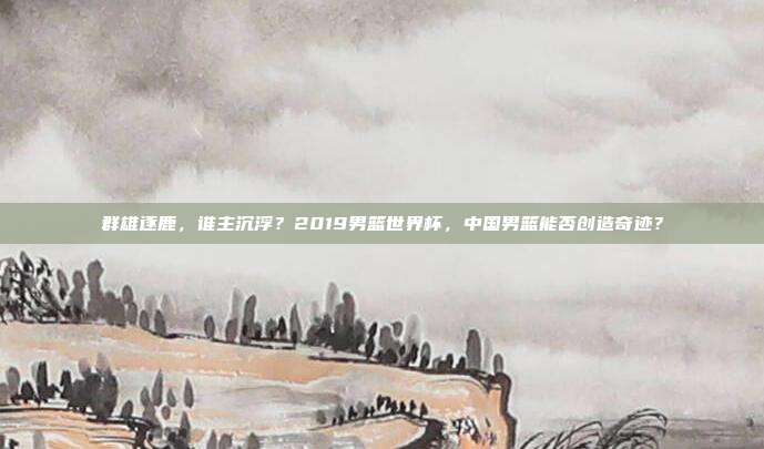 群雄逐鹿，谁主沉浮？2019男篮世界杯，中国男篮能否创造奇迹？