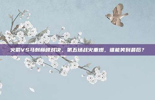 火箭VS马刺巅峰对决，第五场战火重燃，谁能笑到最后？