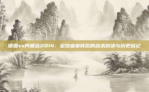 德国vs阿根廷2014：足球盛宴背后的战术对决与历史铭记