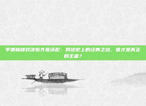 李娜巅峰对决斯齐亚沃尼：网球史上的经典之战，谁才是真正的王者？
