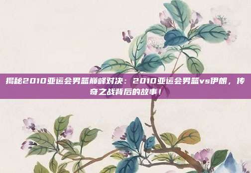 揭秘2010亚运会男篮巅峰对决：2010亚运会男篮vs伊朗，传奇之战背后的故事！