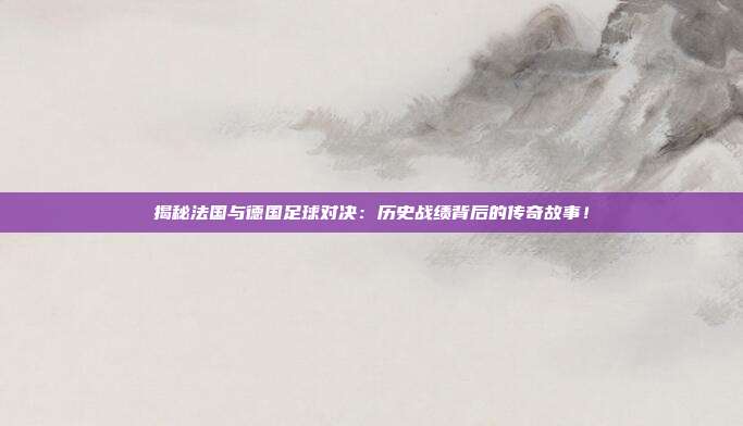 揭秘法国与德国足球对决：历史战绩背后的传奇故事！