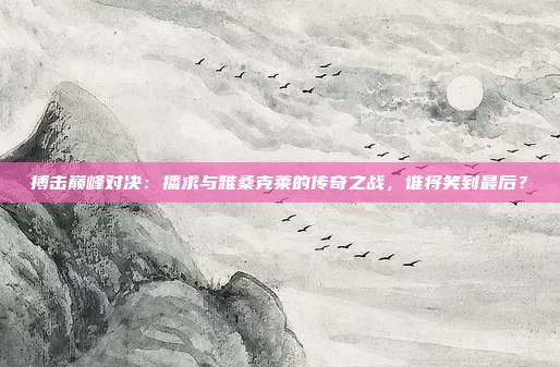 搏击巅峰对决:播求与雅桑克莱的传奇之战,谁将笑到最后?