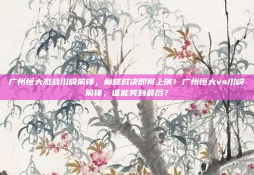 广州恒大激战川崎前锋，巅峰对决即将上演！广州恒大vs川崎前锋，谁能笑到最后？