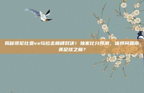 揭秘哥伦比亚vs乌拉圭巅峰对决！独家比分预测，谁将问鼎南美足球之巅？
