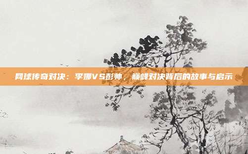 网球传奇对决:李娜VS彭帅,巅峰对决背后的故事与启示