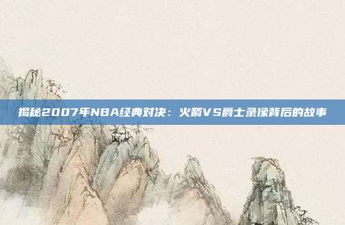 揭秘2007年NBA经典对决：火箭VS爵士录像背后的故事