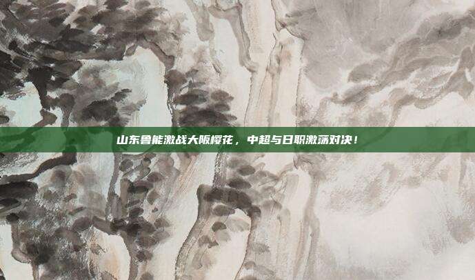 山东鲁能激战大阪樱花，中超与日职激荡对决！
