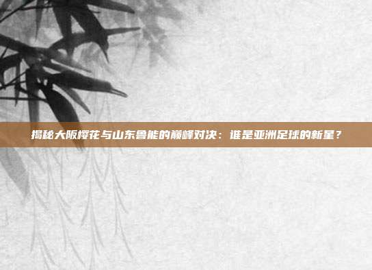 揭秘大阪樱花与山东鲁能的巅峰对决:谁是亚洲足球的新星?