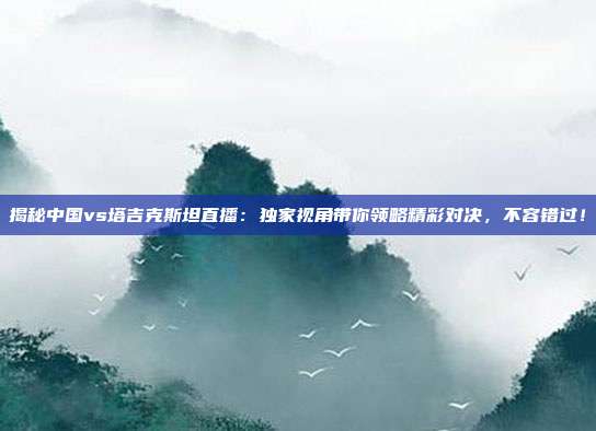 揭秘中国vs塔吉克斯坦直播：独家视角带你领略精彩对决，不容错过！
