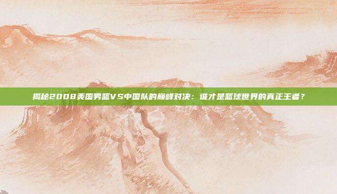 揭秘2008美国男篮VS中国队的巅峰对决：谁才是篮球世界的真正王者？