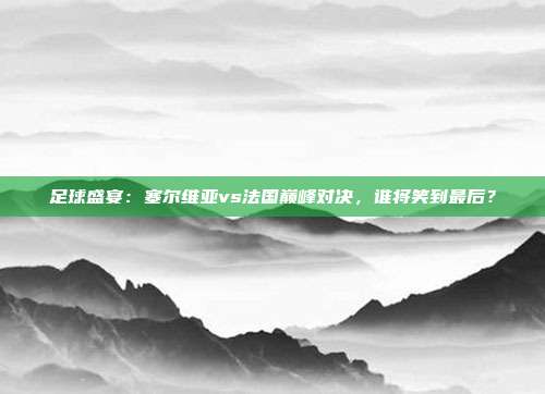 足球盛宴:塞尔维亚vs法国巅峰对决,谁将笑到最后?
