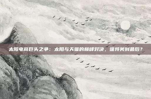 太阳电商巨头之争:太阳与天猫的巅峰对决,谁将笑到最后?