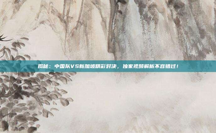 揭秘：中国队VS新加坡精彩对决，独家视频解析不容错过！