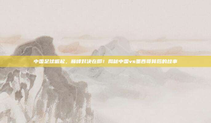 中国足球崛起，巅峰对决在即！揭秘中国vs墨西哥背后的故事