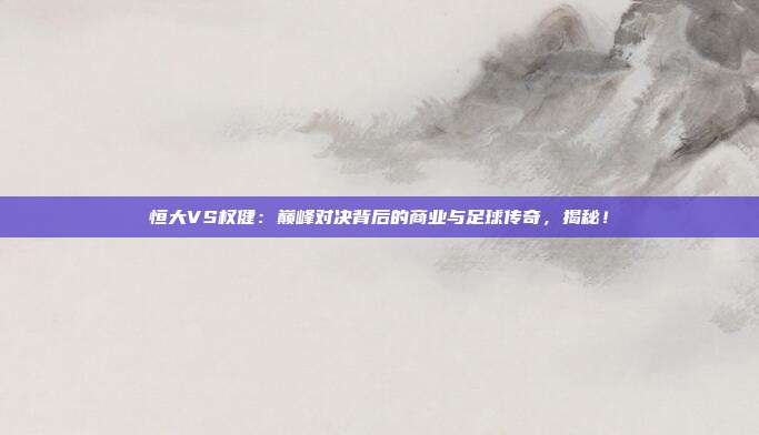 恒大VS权健：巅峰对决背后的商业与足球传奇，揭秘！