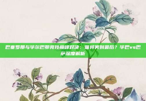 巴塞罗那与毕尔巴鄂竞技巅峰对决:谁将笑到最后?毕巴vs巴萨深度解析