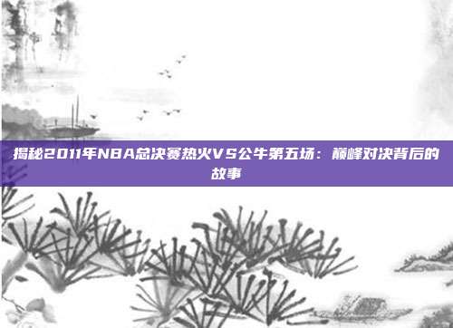 揭秘2011年NBA总决赛热火VS公牛第五场：巅峰对决背后的故事