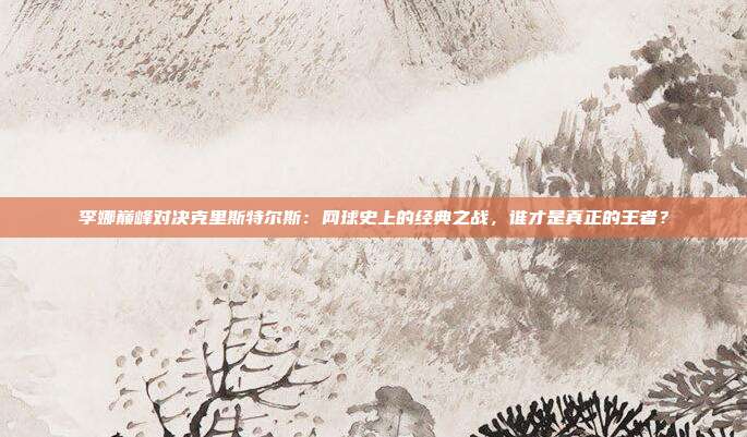 李娜巅峰对决克里斯特尔斯：网球史上的经典之战，谁才是真正的王者？