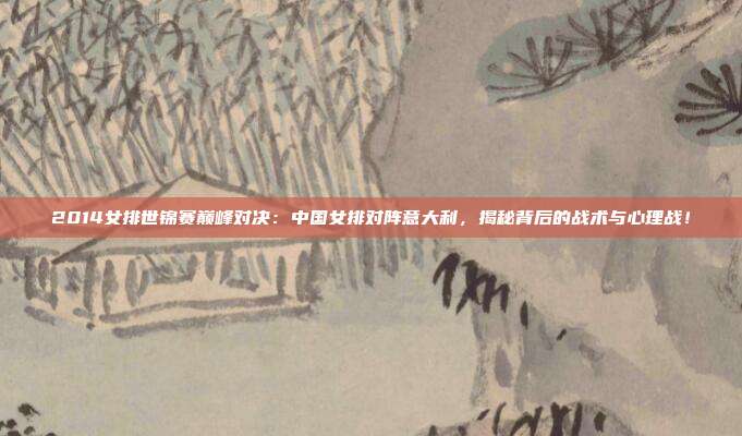 2014女排世锦赛巅峰对决：中国女排对阵意大利，揭秘背后的战术与心理战！