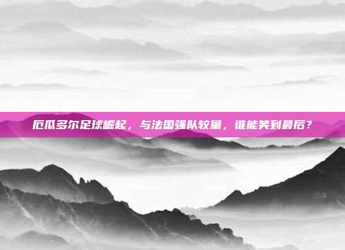 厄瓜多尔足球崛起，与法国强队较量，谁能笑到最后？