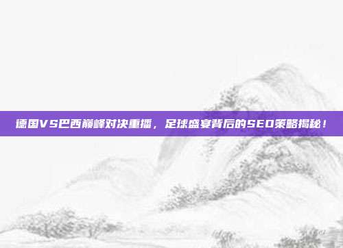 德国VS巴西巅峰对决重播，足球盛宴背后的SEO策略揭秘！