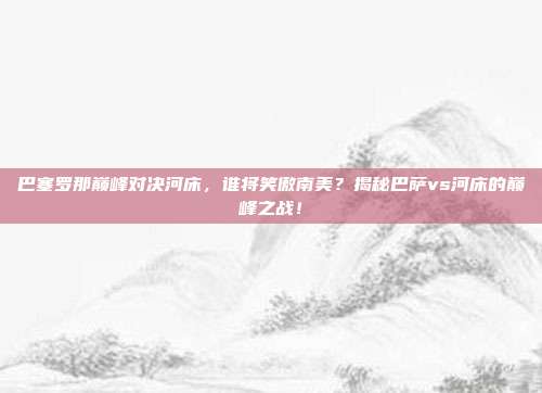 巴塞罗那巅峰对决河床，谁将笑傲南美？揭秘巴萨vs河床的巅峰之战！