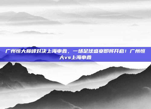 广州恒大巅峰对决上海申鑫，一场足球盛宴即将开启！广州恒大vs上海申鑫