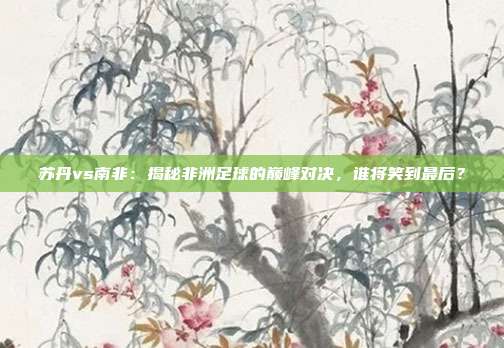 苏丹vs南非:揭秘非洲足球的巅峰对决,谁将笑到最后?