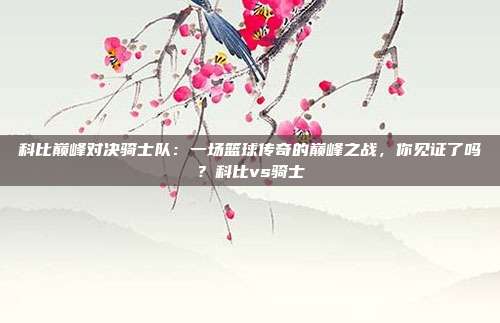 科比巅峰对决骑士队：一场篮球传奇的巅峰之战，你见证了吗？科比vs骑士