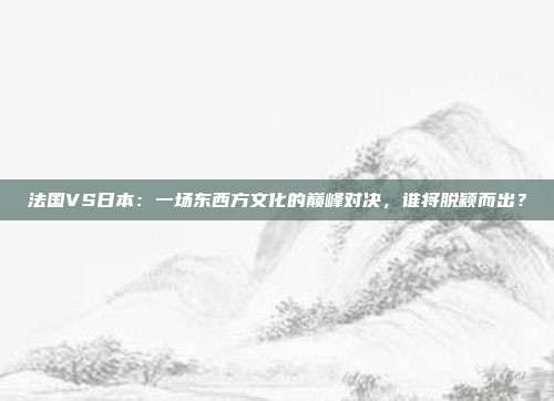 法国VS日本：一场东西方文化的巅峰对决，谁将脱颖而出？