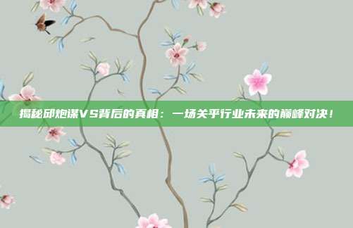 揭秘邱炮谋VS背后的真相：一场关乎行业未来的巅峰对决！